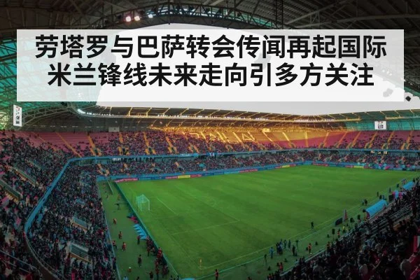 劳塔罗与巴萨转会传闻再起国际米兰锋线未来走向引多方关注