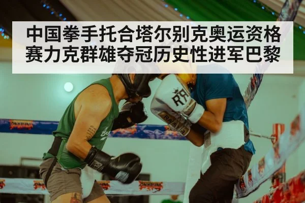 中国拳手托合塔尔别克奥运资格赛力克群雄夺冠历史性进军巴黎