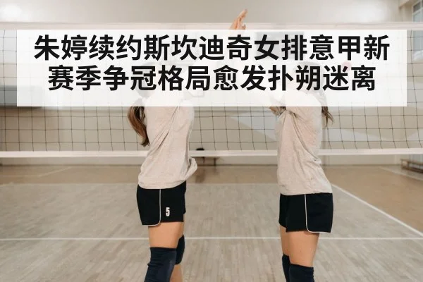 朱婷续约斯坎迪奇女排意甲新赛季争冠格局愈发扑朔迷离