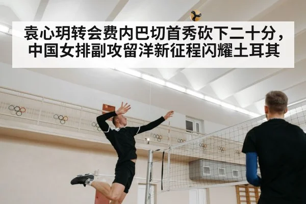 袁心玥转会费内巴切首秀砍下二十分，中国女排副攻留洋新征程闪耀土耳其